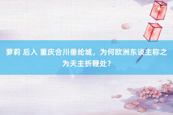 萝莉 后入 重庆合川垂纶城，为何欧洲东谈主称之为天主折鞭处？