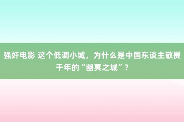 强奸电影 这个低调小城，为什么是中国东谈主敬畏千年的“幽冥之城”？