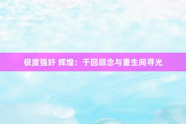 极度强奸 辉煌：于回顾念与重生间寻光