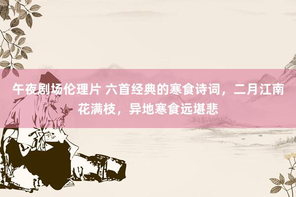 午夜剧场伦理片 六首经典的寒食诗词，二月江南花满枝，异地寒食远堪悲