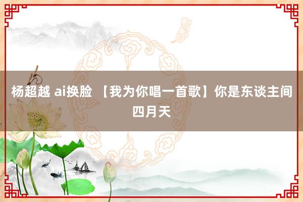 杨超越 ai换脸 【我为你唱一首歌】你是东谈主间四月天