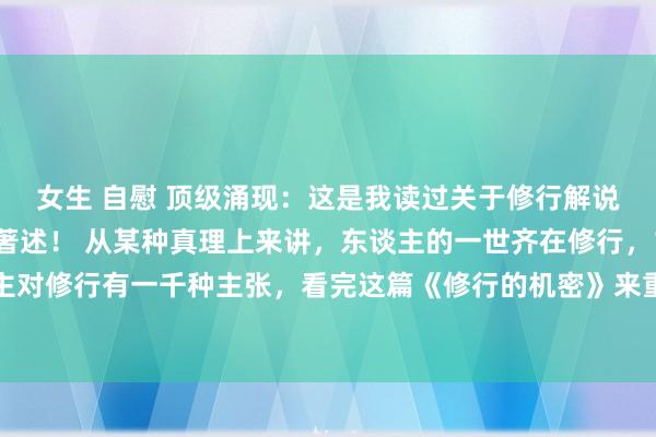 女生 自慰 顶级涌现：这是我读过关于修行解说的最久了，最全面的著述！ 从某种真理上来讲，东谈主的一世齐在修行，1000个东谈主对修行有一千种主张，看完这篇《修行的机密》来重塑你对修行的涌现！海角实在有妙手！