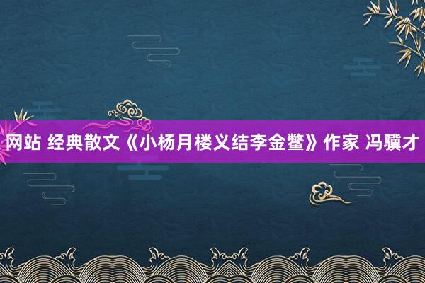 网站 经典散文《小杨月楼义结李金鳖》作家 冯骥才
