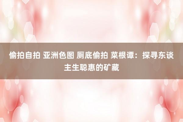 偷拍自拍 亚洲色图 厕底偷拍 菜根谭：探寻东谈主生聪惠的矿藏