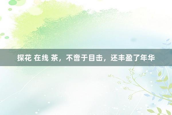 探花 在线 茶，不啻于目击，还丰盈了年华