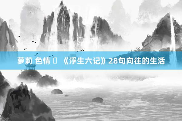 萝莉 色情 ​《浮生六记》28句向往的生活