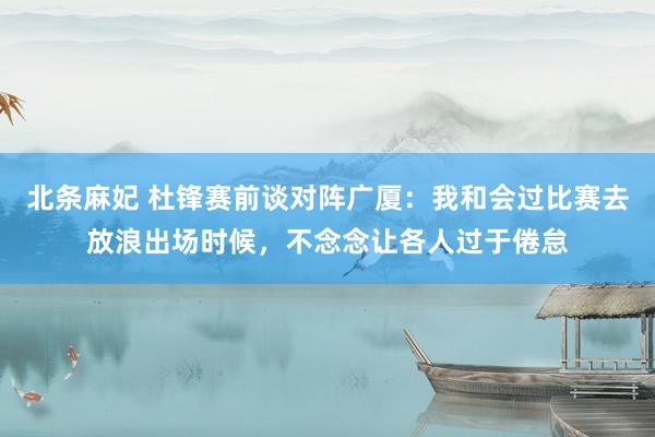北条麻妃 杜锋赛前谈对阵广厦：我和会过比赛去放浪出场时候，不念念让各人过于倦怠