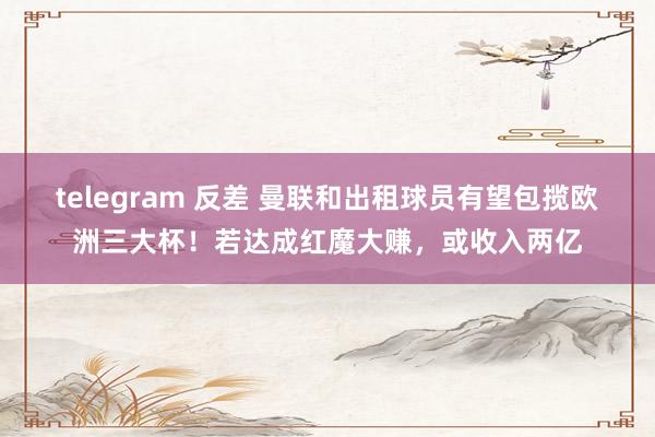 telegram 反差 曼联和出租球员有望包揽欧洲三大杯！若达成红魔大赚，或收入两亿
