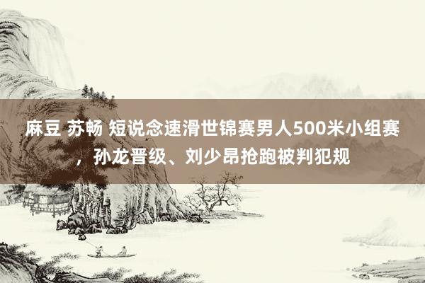 麻豆 苏畅 短说念速滑世锦赛男人500米小组赛，孙龙晋级、刘少昂抢跑被判犯规