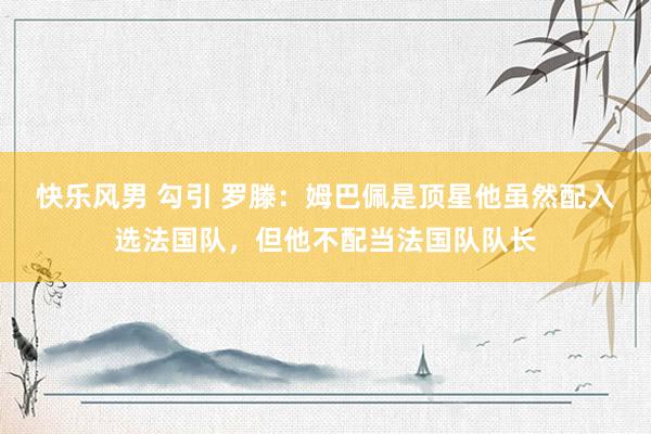 快乐风男 勾引 罗滕：姆巴佩是顶星他虽然配入选法国队，但他不配当法国队队长
