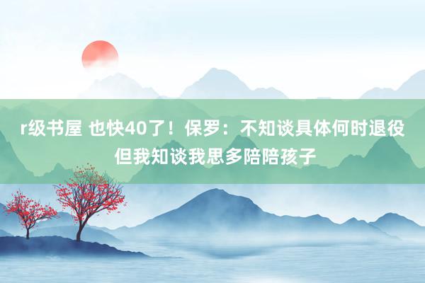 r级书屋 也快40了！保罗：不知谈具体何时退役 但我知谈我思多陪陪孩子