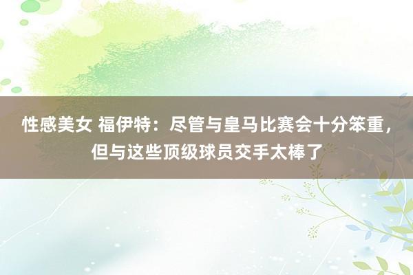 性感美女 福伊特：尽管与皇马比赛会十分笨重，但与这些顶级球员交手太棒了
