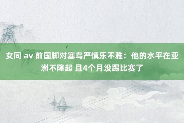 女同 av 前国脚对塞鸟严慎乐不雅：他的水平在亚洲不隆起 且4个月没踢比赛了