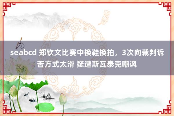 seabcd 郑钦文比赛中换鞋换拍，3次向裁判诉苦方式太滑 疑遭斯瓦泰克嘲讽