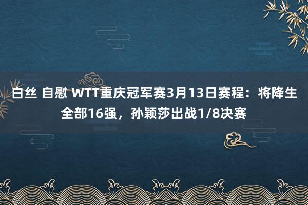 白丝 自慰 WTT重庆冠军赛3月13日赛程：将降生全部16强，孙颖莎出战1/8决赛